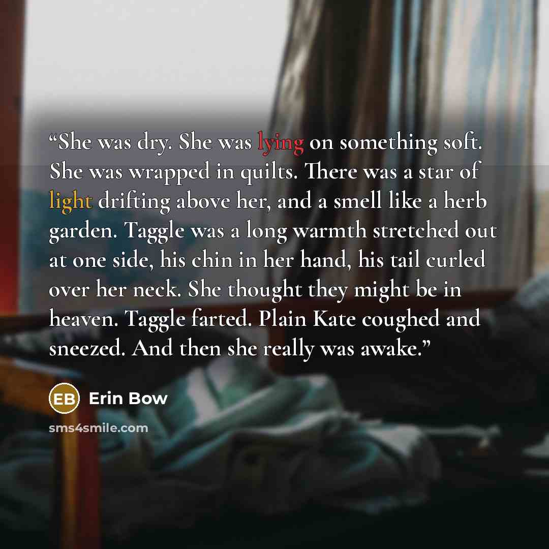 “She was dry. She was lying on something soft. She was wrapped in quilts. There was a star of light drifting above her, and a smell like a herb garden. Taggle was a long warmth stretched out at one side, his chin in her hand, his tail curled over her neck. She thought they might be in heaven…” quote by Erin Bow