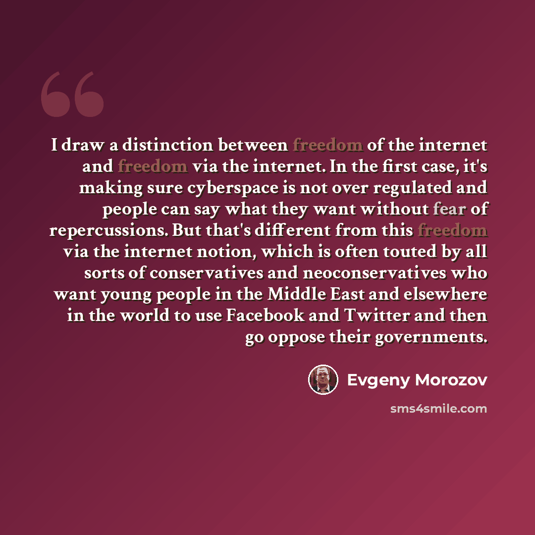 “I draw a distinction between freedom of the internet and freedom via the internet. In the first case, it's making sure cyberspace is not over regulated and people can say what they want without fear of repercussions. But that's different from this freedom via the internet notion, which is often…” quote by Evgeny Morozov
