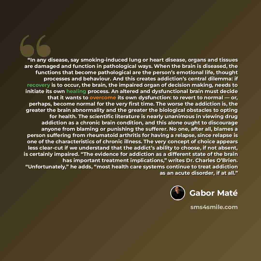 “In any disease, say smoking-induced lung or heart disease, organs and tissues are damaged and function in pathological ways. When the brain is diseased, the functions that become pathological are the person’s emotional life, thought processes and behaviour. And this creates addiction’s central…” quote by Gabor Maté