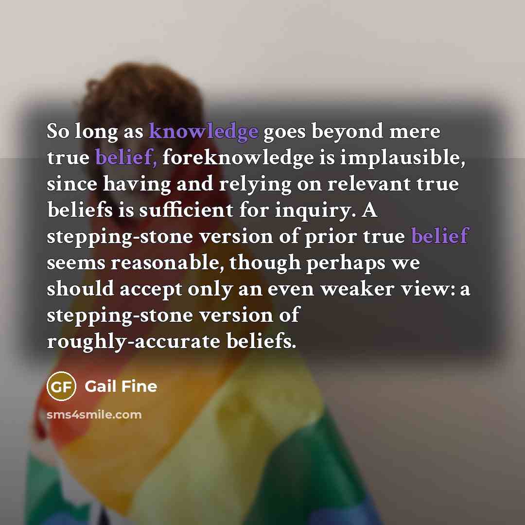 “So long as knowledge goes beyond mere true belief, foreknowledge is implausible, since having and relying on relevant true beliefs is sufficient for inquiry. A stepping-stone version of prior true belief seems reasonable, though perhaps we should accept only an even weaker view: a stepping-stone…” quote by Gail Fine