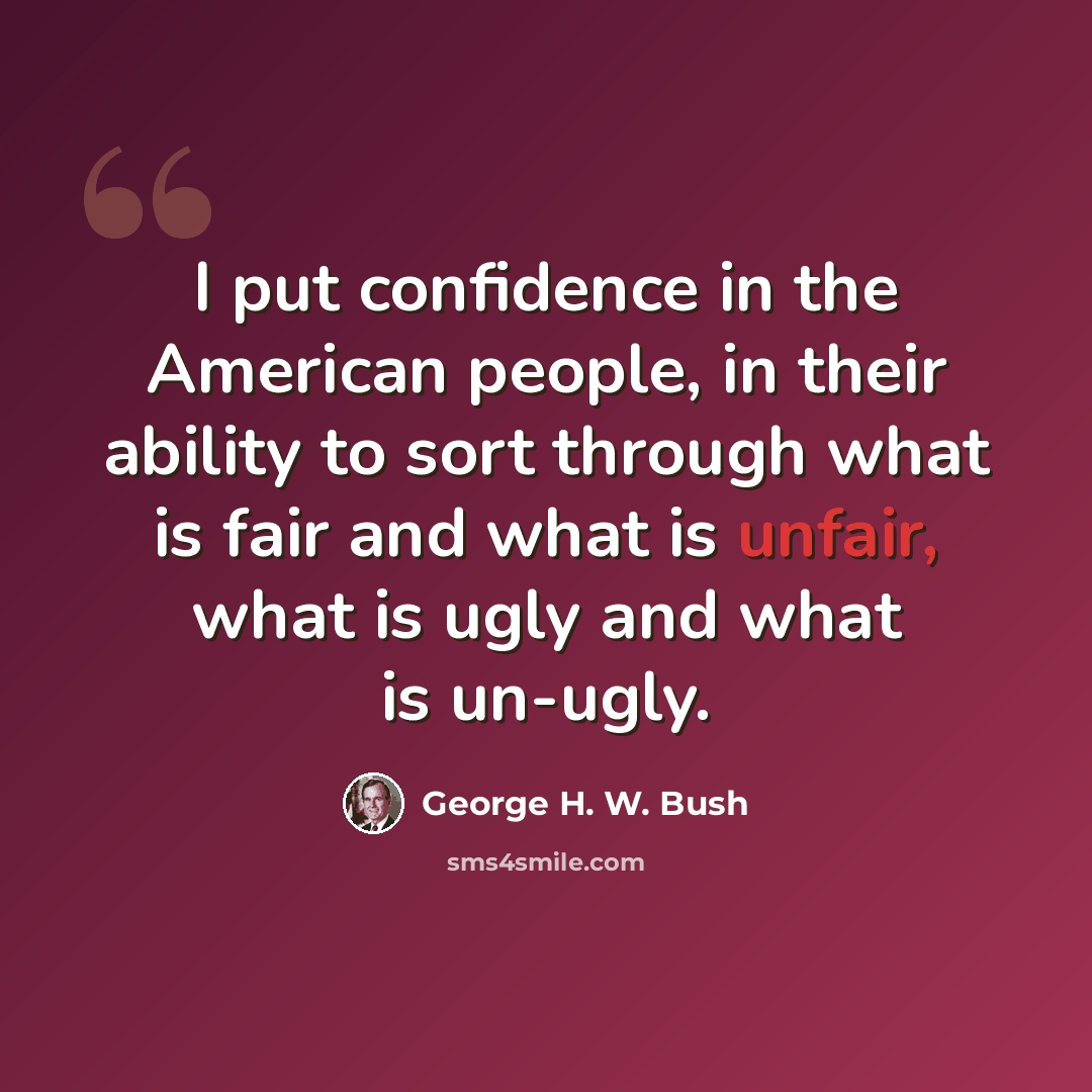 “I put confidence in the American people, in their ability to sort through what is fair and what is unfair, what is ugly and what is un-ugly.” quote by George H. W. Bush