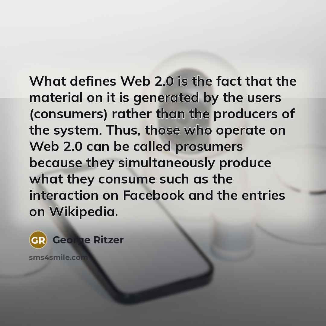 “What defines Web 2.0 is the fact that the material on it is generated by the users (consumers) rather than the producers of the system. Thus, those who operate on Web 2.0 can be called prosumers because they simultaneously produce what they consume such as the interaction on Facebook and the…” quote by George Ritzer