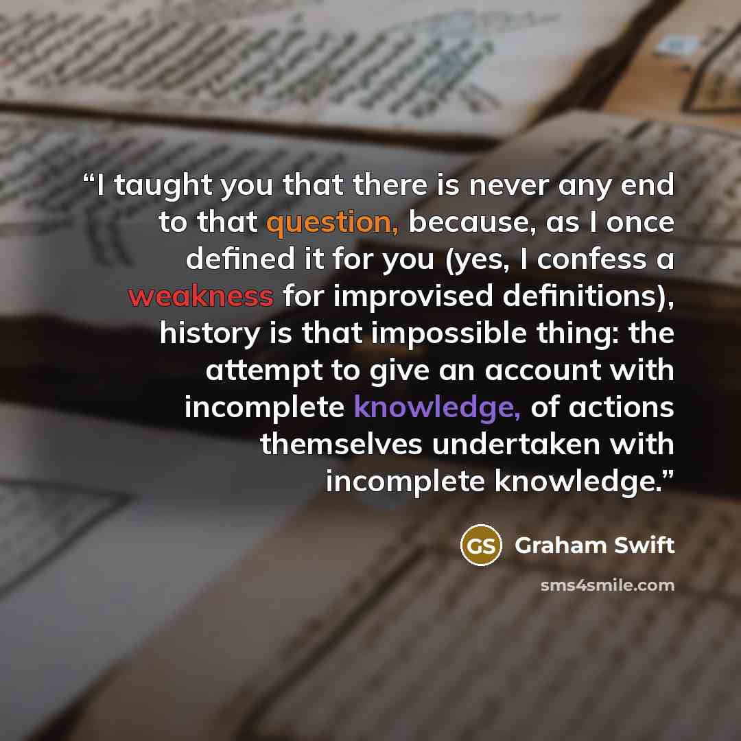 “I taught you that there is never any end to that question, because, as I once defined it for you (yes, I confess a weakness for improvised definitions), history is that impossible thing: the attempt to give an account with incomplete knowledge, of actions themselves undertaken with incomplete…” quote by Graham Swift