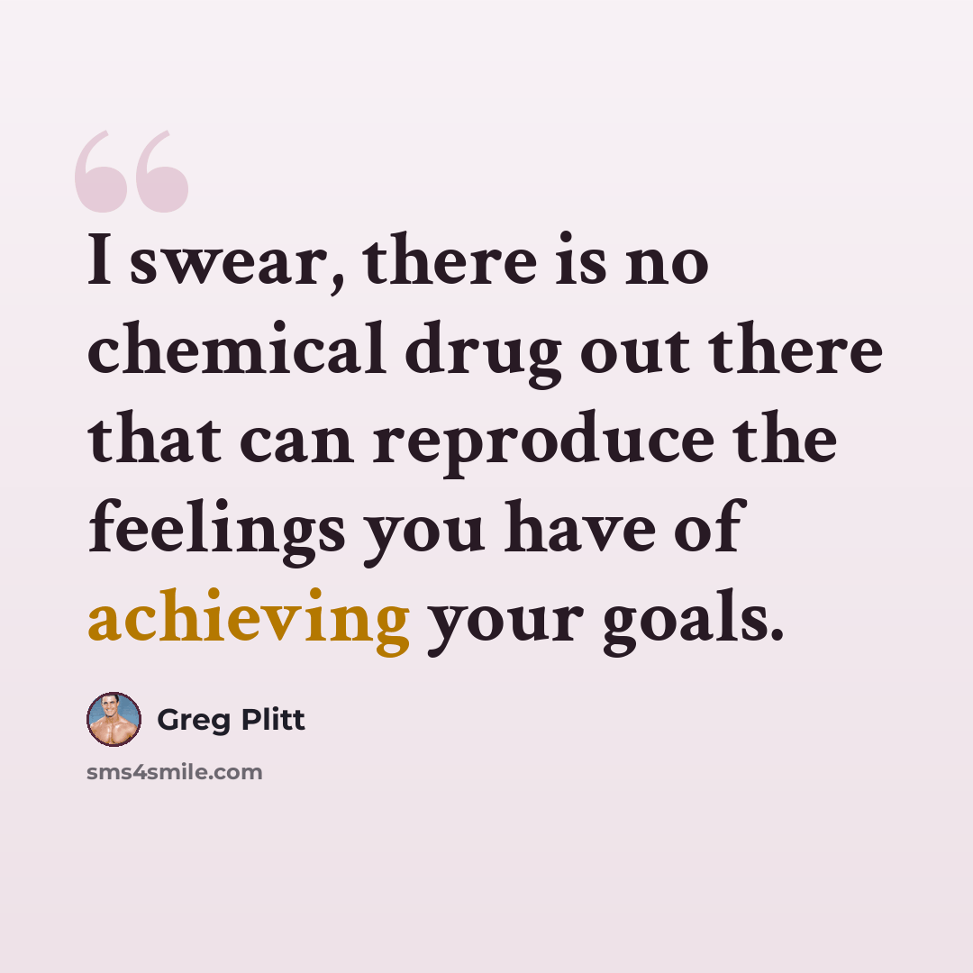 “I swear, there is no chemical drug out there that can reproduce the feelings you have of achieving your goals.” quote by Greg Plitt