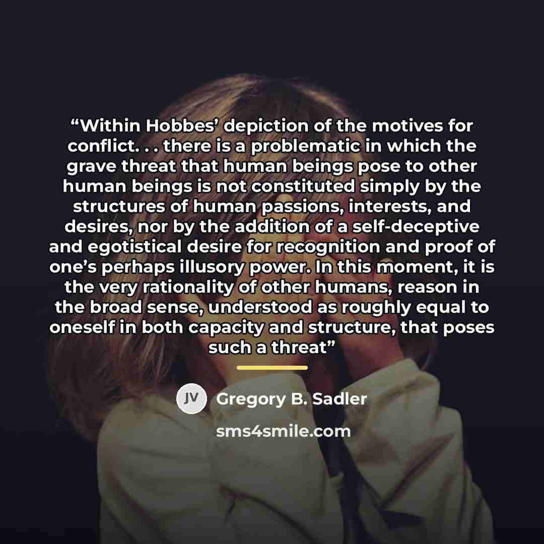“Within Hobbes’ depiction of the motives for conflict. . . there is a problematic in which the grave threat that human beings pose to other human beings is not constituted simply by the structures of human passions, interests, and desires, nor by the addition of a self-deceptive and egotistical…” quote by Gregory B. Sadler