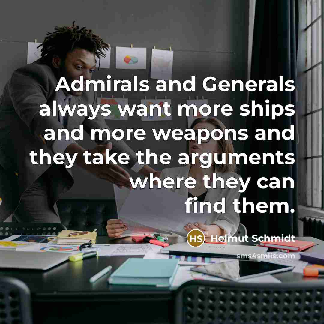 “Admirals and Generals always want more ships and more weapons and they take the arguments where they can find them.” quote by Helmut Schmidt