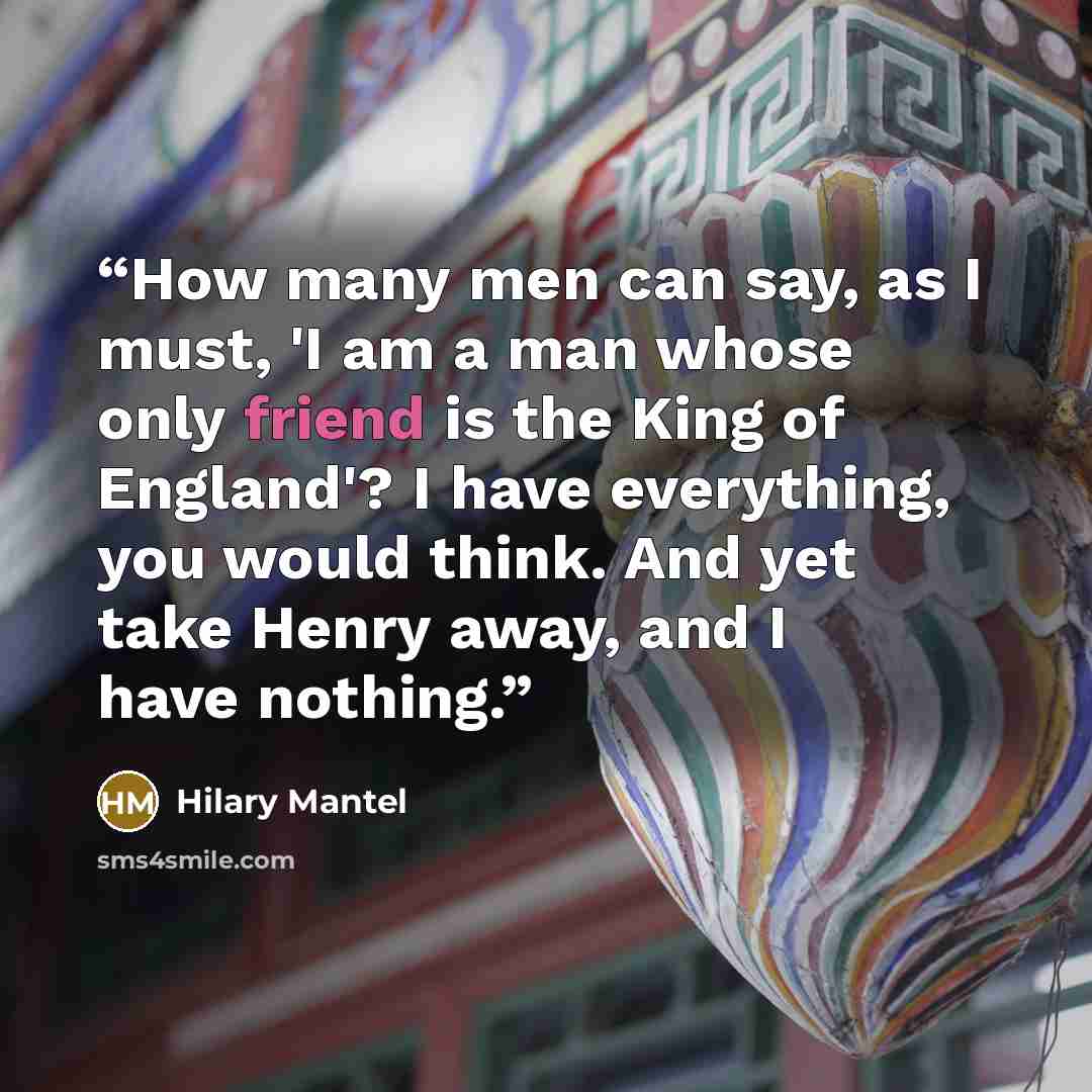 “How many men can say, as I must, 'I am a man whose only friend is the King of England'? I have everything, you would think. And yet take Henry away, and I have nothing.” quote by Hilary Mantel