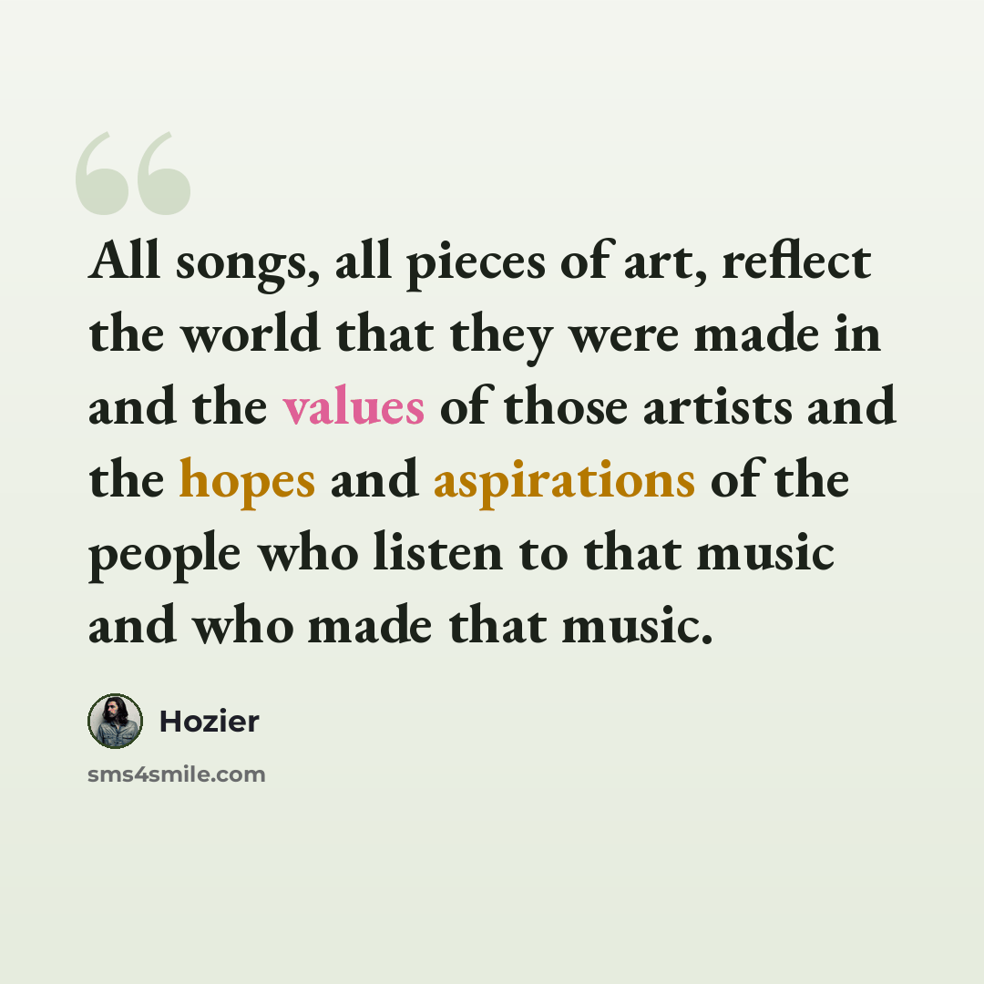 “All songs, all pieces of art, reflect the world that they were made in and the values of those artists and the hopes and aspirations of the people who listen to that music and who made that music.” quote by Hozier