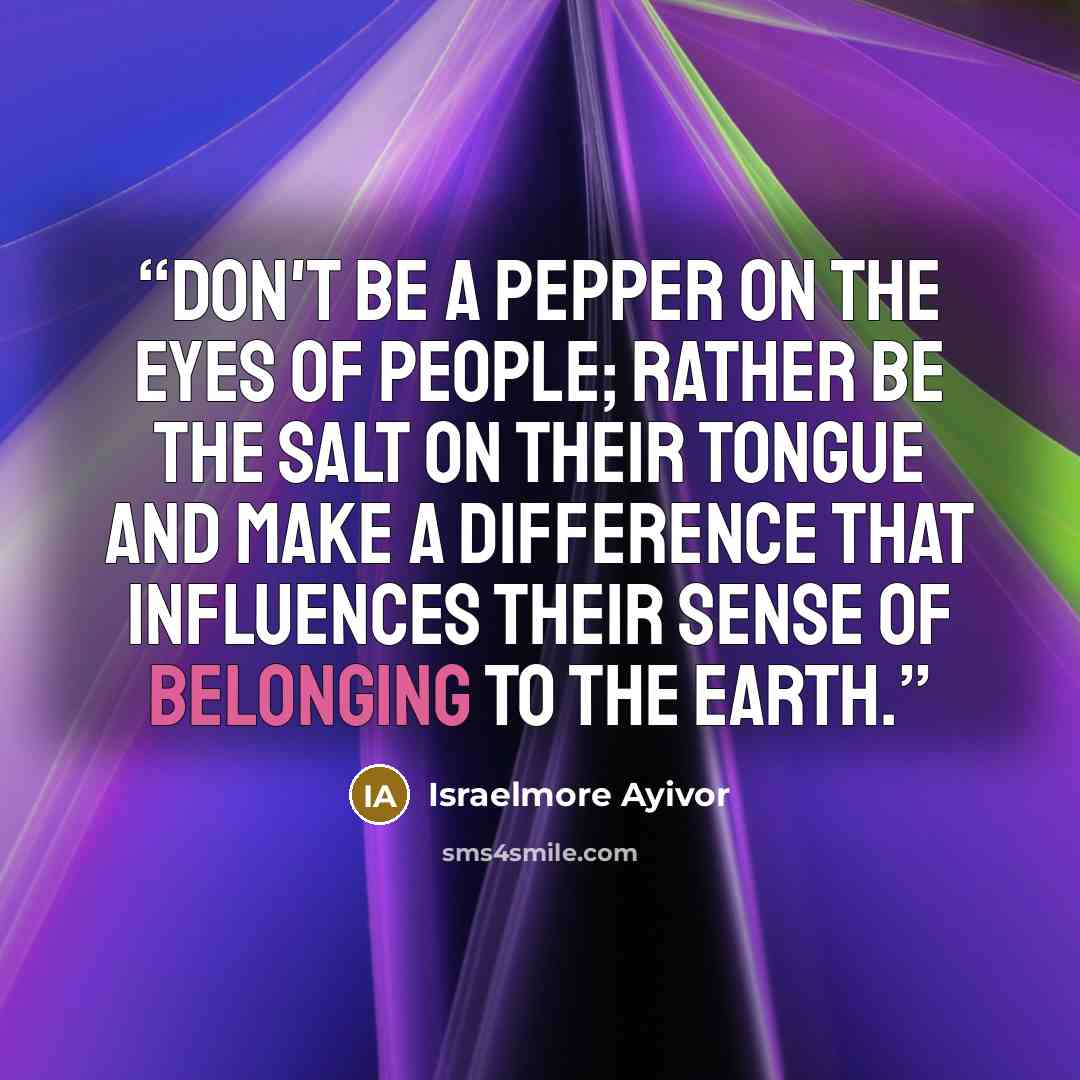 “Don't be a pepper on the eyes of people; Rather be the salt on their tongue and make a difference that influences their sense of belonging to the earth.” quote by Israelmore Ayivor