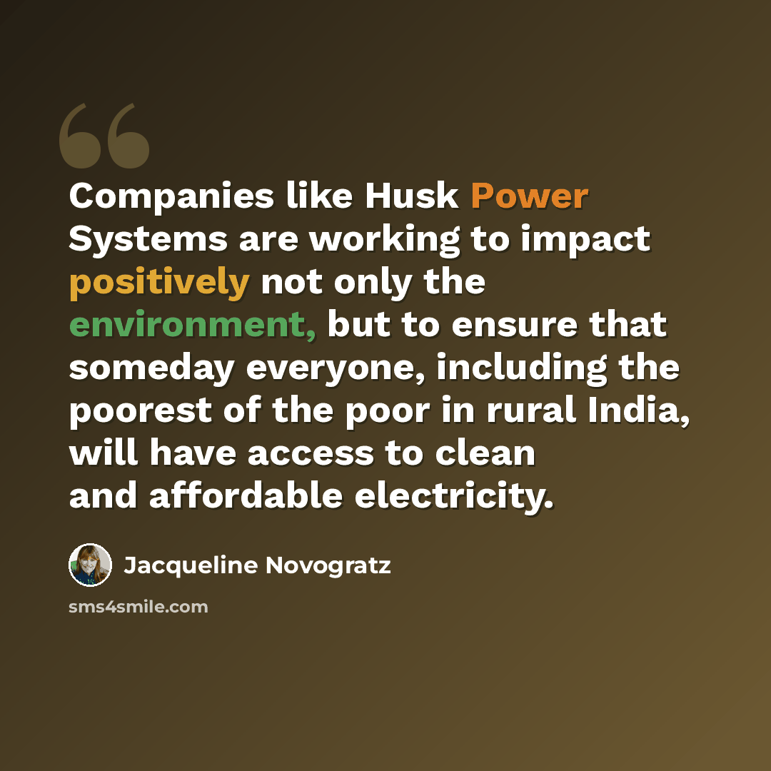 “Companies like Husk Power Systems are working to impact positively not only the environment, but to ensure that someday everyone, including the poorest of the poor in rural India, will have access to clean and affordable electricity.” quote by Jacqueline Novogratz
