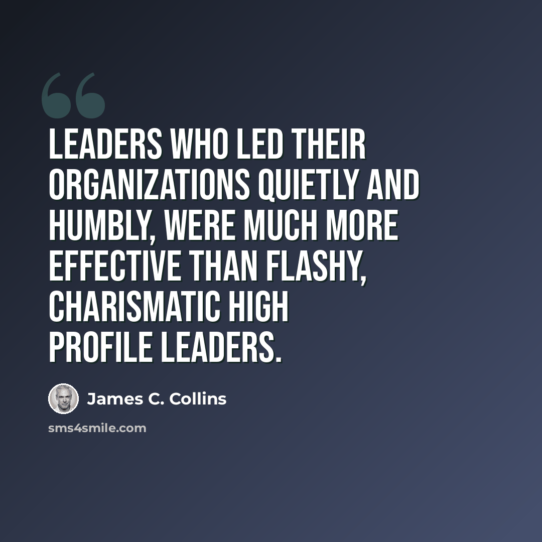 “Leaders who led their organizations quietly and humbly, were much more effective than flashy, charismatic high profile leaders.” quote by James C. Collins