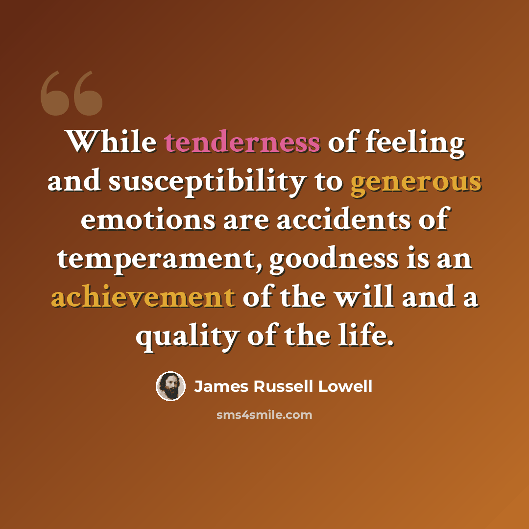 “While tenderness of feeling and susceptibility to generous emotions are accidents of temperament, goodness is an achievement of the will and a quality of the life.” quote by James Russell Lowell