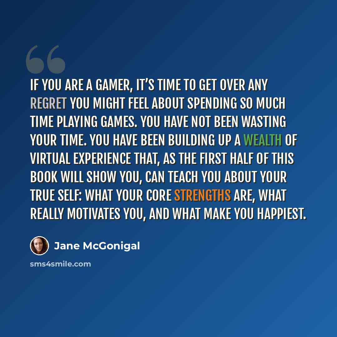 “If you are a gamer, it’s time to get over any regret you might feel about spending so much time playing games. You have not been wasting your time. You have been building up a wealth of virtual experience that, as the first half of this book will show you, can teach you about your true self: what…” quote by Jane McGonigal