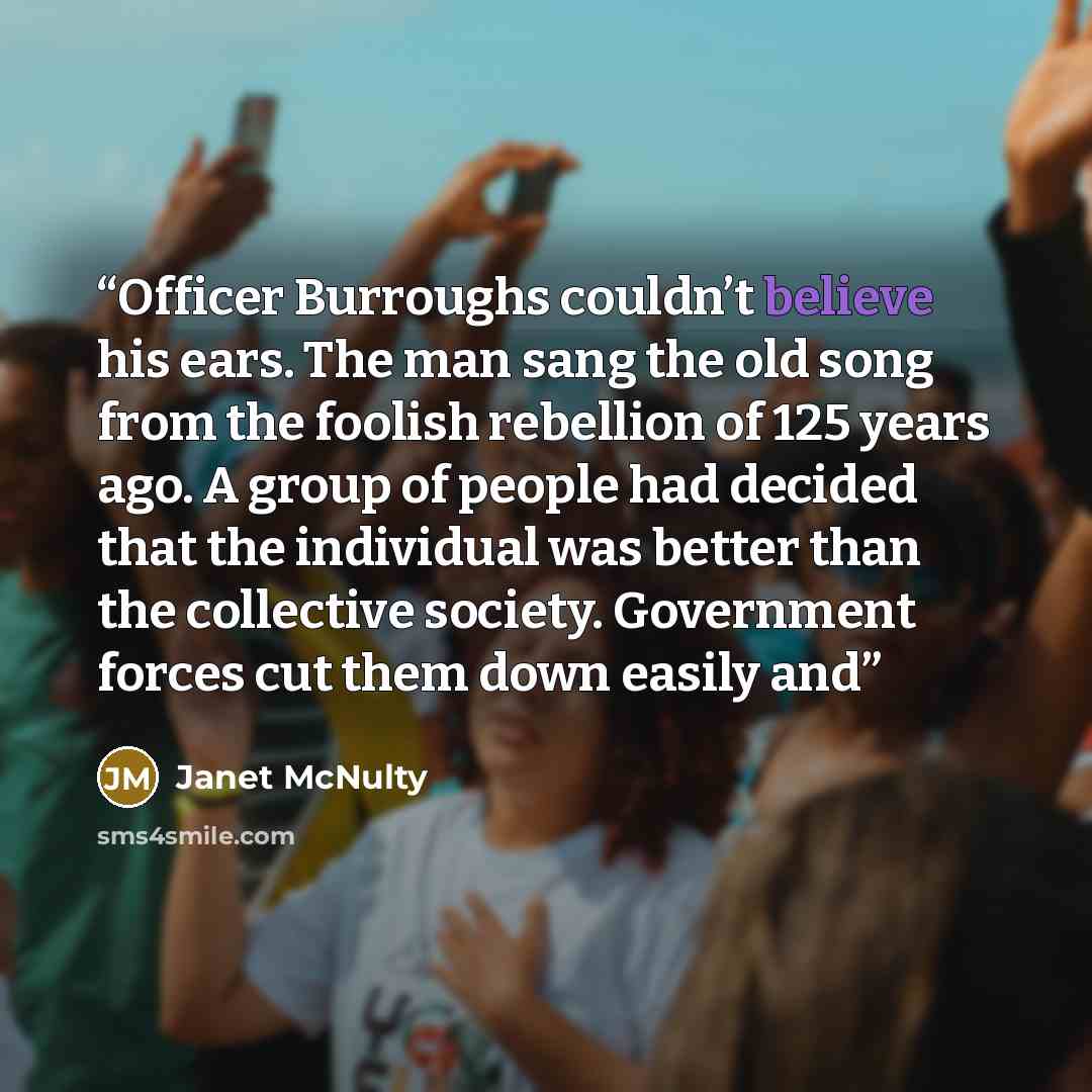 “Officer Burroughs couldn’t believe his ears. The man sang the old song from the foolish rebellion of 125 years ago. A group of people had decided that the individual was better than the collective society. Government forces cut them down easily and” quote by Janet McNulty