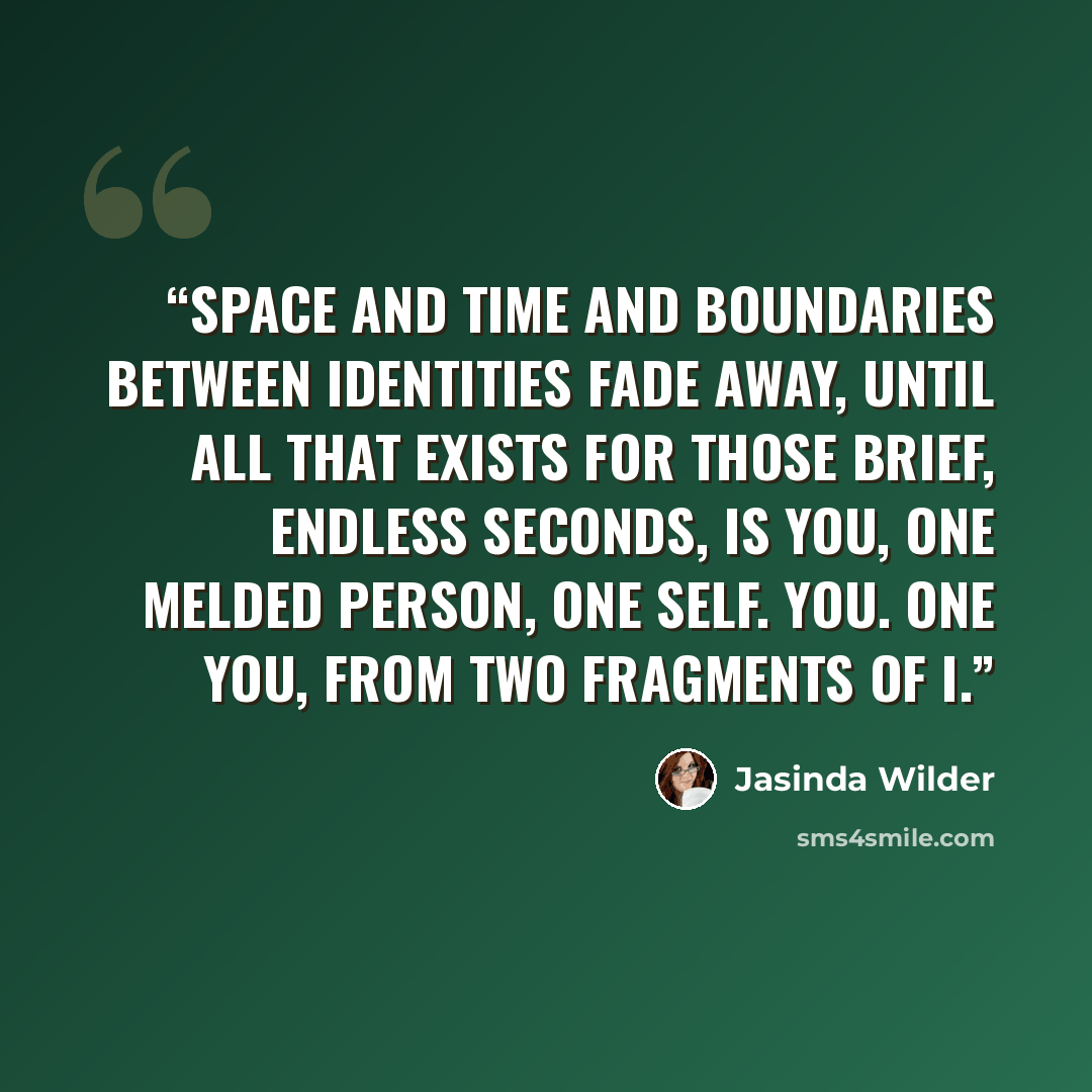 “Space and time and boundaries between identities fade away, until all that exists for those brief, endless seconds, is you, one melded person, one self. You. One you, from two fragments of I.” quote by Jasinda Wilder