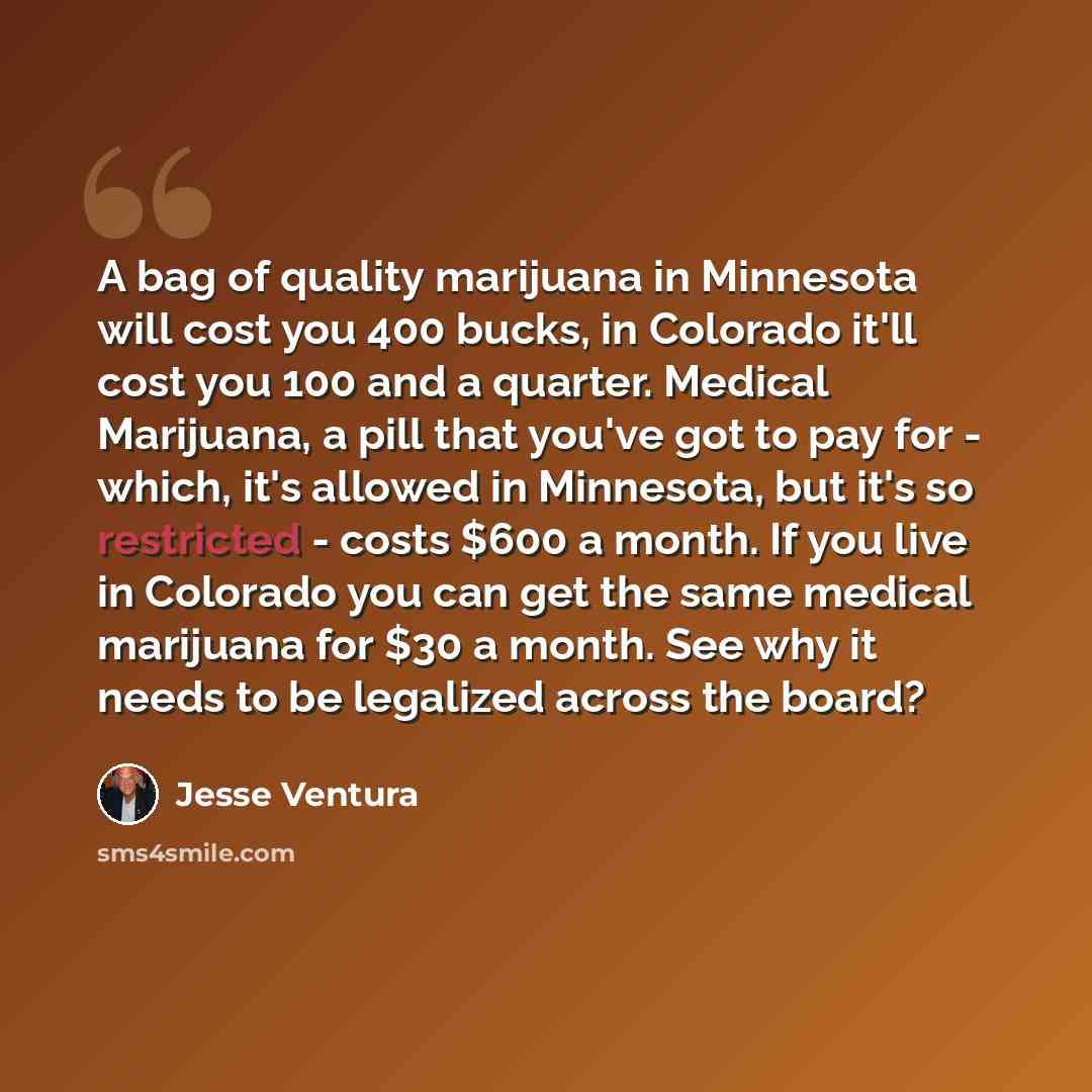 “A bag of quality marijuana in Minnesota will cost you 400 bucks, in Colorado it'll cost you 100 and a quarter. Medical Marijuana, a pill that you've got to pay for - which, it's allowed in Minnesota, but it's so restricted - costs $600 a month. If you live in Colorado you can get the same medical…” quote by Jesse Ventura