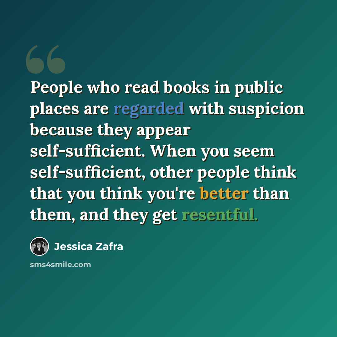 “People who read books in public places are regarded with suspicion because they appear self-sufficient. When you seem self-sufficient, other people think that you think you're better than them, and they get resentful.” quote by Jessica Zafra