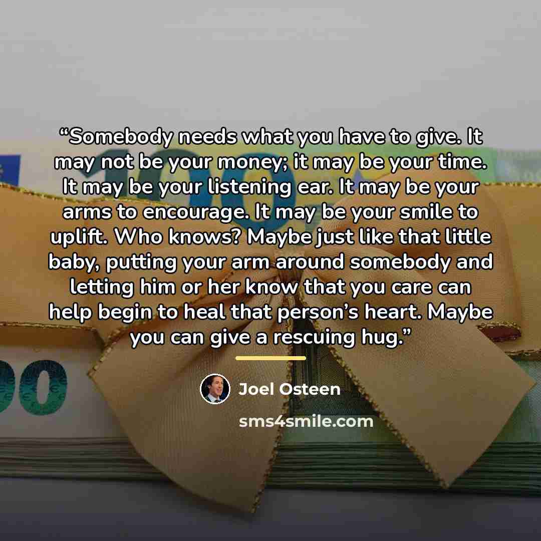 “Somebody needs what you have to give. It may not be your money; it may be your time. It may be your listening ear. It may be your arms to encourage. It may be your smile to uplift. Who knows? Maybe just like that little baby, putting your arm around somebody and letting him or her know that you…” quote by Joel Osteen