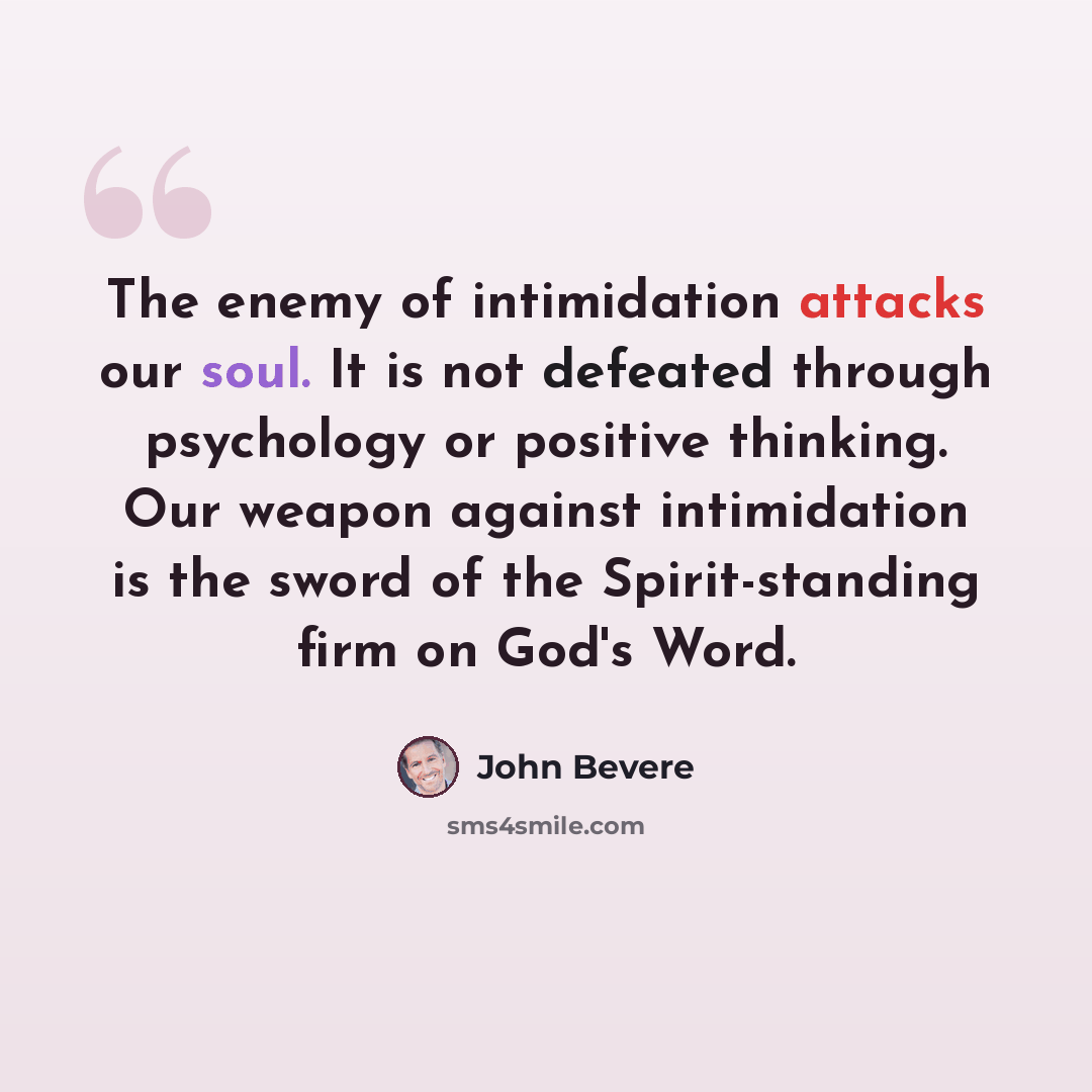 “The enemy of intimidation attacks our soul. It is not defeated through psychology or positive thinking. Our weapon against intimidation is the sword of the Spirit-standing firm on God's Word.” quote by John Bevere