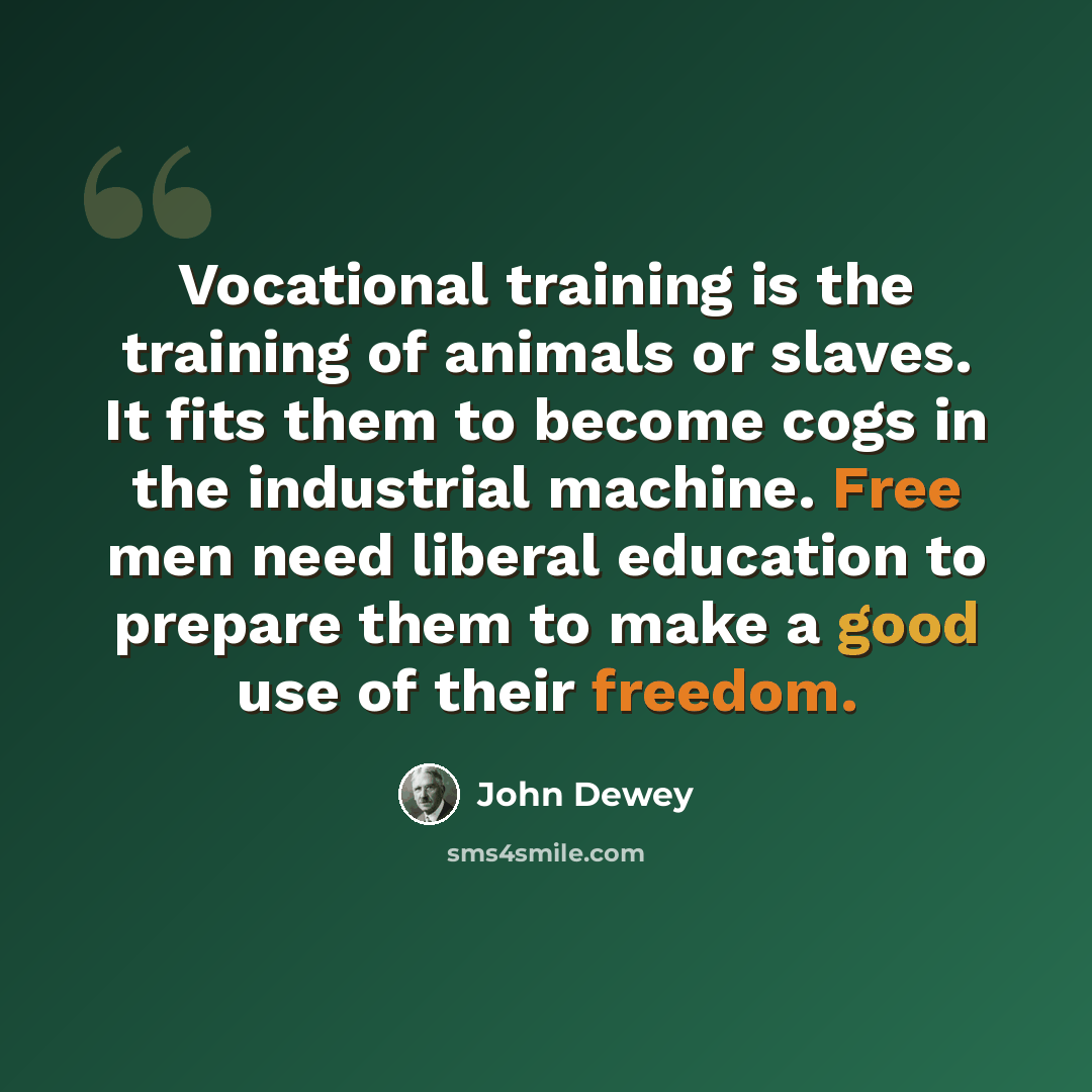 “Vocational training is the training of animals or slaves. It fits them to become cogs in the industrial machine. Free men need liberal education to prepare them to make a good use of their freedom.” quote by John Dewey