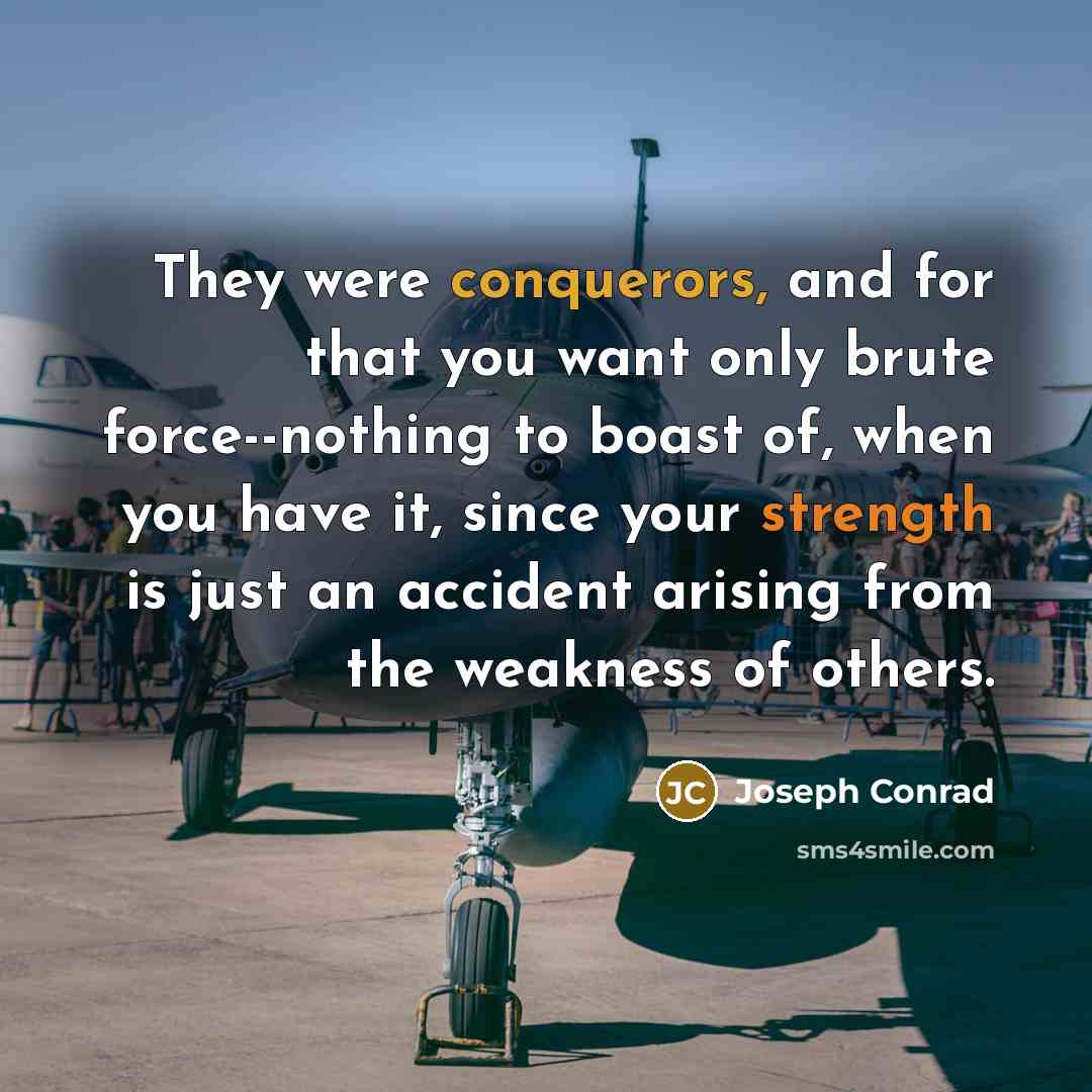 “They were conquerors, and for that you want only brute force--nothing to boast of, when you have it, since your strength is just an accident arising from the weakness of others.” quote by Joseph Conrad