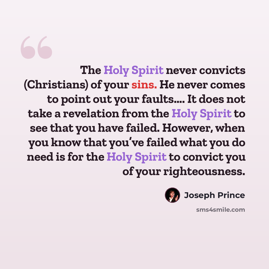 “The Holy Spirit never convicts (Christians) of your sins. He never comes to point out your faults…. It does not take a revelation from the Holy Spirit to see that you have failed. However, when you know that you’ve failed what you do need is for the Holy Spirit to convict you of your righteousness.” quote by Joseph Prince