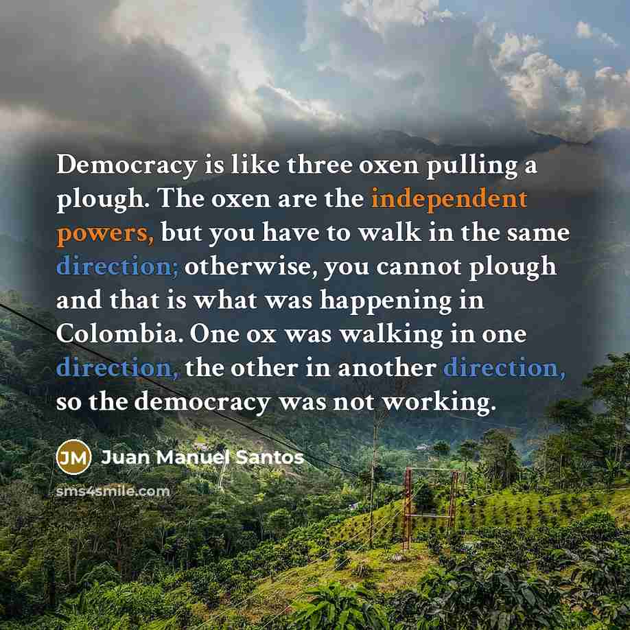 “Democracy is like three oxen pulling a plough. The oxen are the independent powers, but you have to walk in the same direction; otherwise, you cannot plough and that is what was happening in Colombia. One ox was walking in one direction, the other in another direction, so the democracy was not…” quote by Juan Manuel Santos