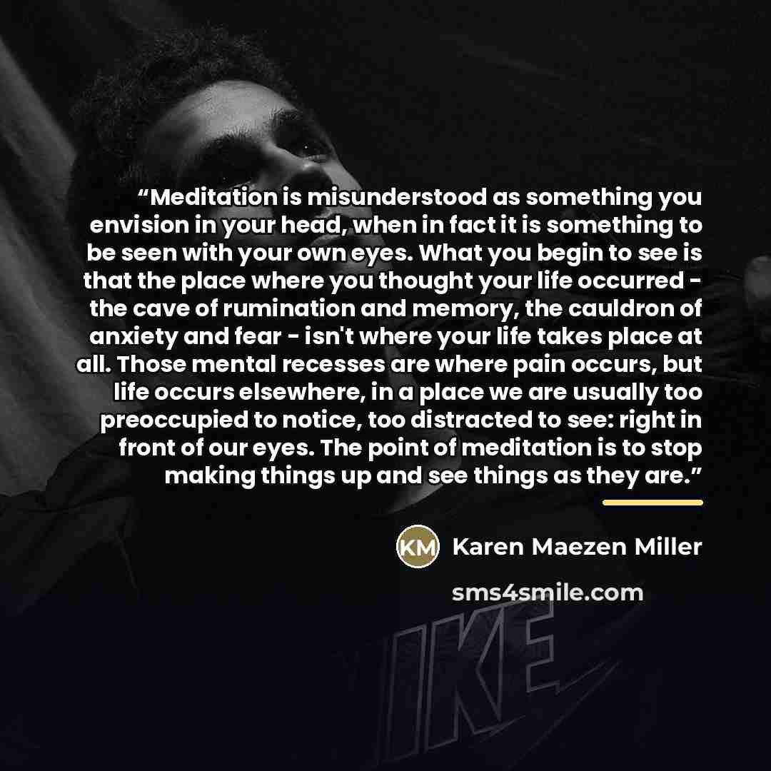 “Meditation is misunderstood as something you envision in your head, when in fact it is something to be seen with your own eyes. What you begin to see is that the place where you thought your life occurred - the cave of rumination and memory, the cauldron of anxiety and fear - isn't where your life…” quote by Karen Maezen Miller
