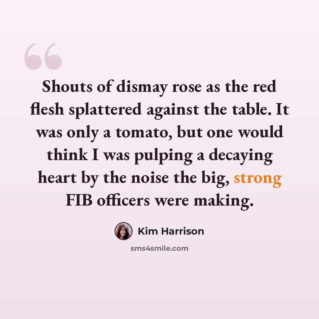 “Shouts of dismay rose as the red flesh splattered against the table. It was only a tomato, but one would think I was pulping a decaying heart by the noise the big, strong FIB officers were making.” quote by Kim Harrison