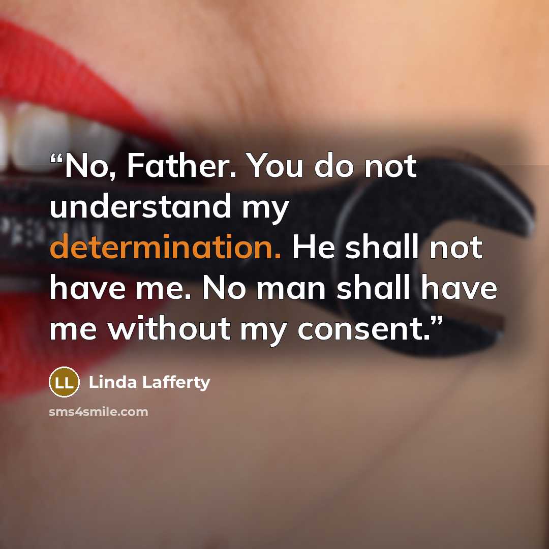 “No, Father. You do not understand my determination. He shall not have me. No man shall have me without my consent.” quote by Linda Lafferty