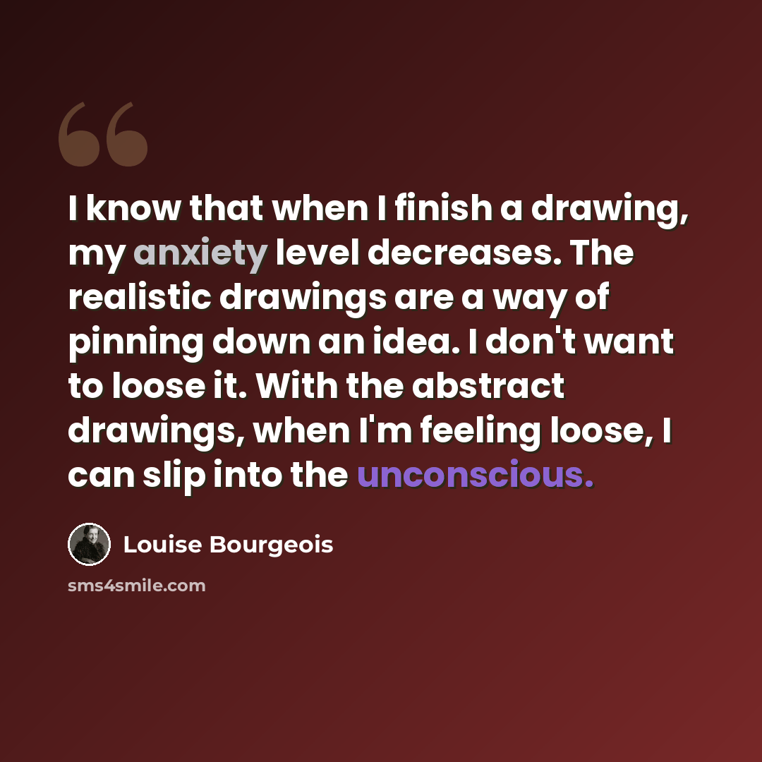 “I know that when I finish a drawing, my anxiety level decreases. The realistic drawings are a way of pinning down an idea. I don't want to loose it. With the abstract drawings, when I'm feeling loose, I can slip into the unconscious.” quote by Louise Bourgeois