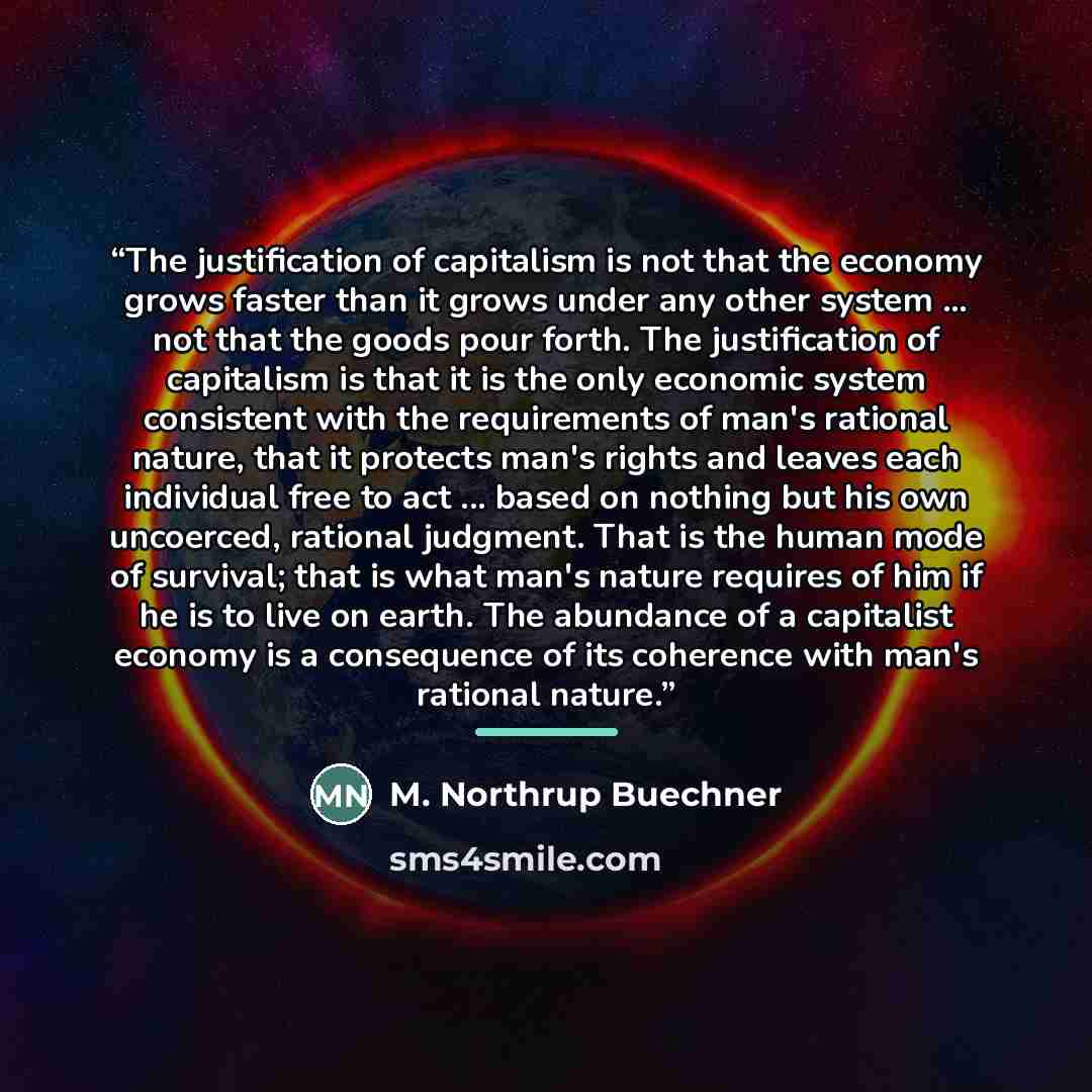 “The justification of capitalism is not that the economy grows faster than it grows under any other system ... not that the goods pour forth. The justification of capitalism is that it is the only economic system consistent with the requirements of man's rational nature, that it protects man's…” quote by M. Northrup Buechner