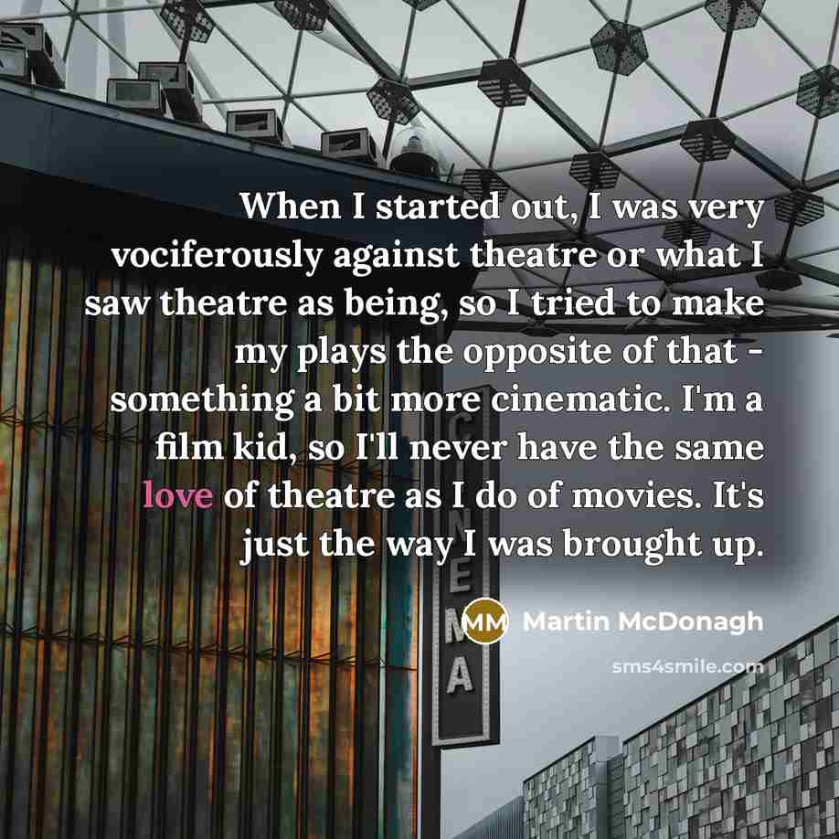 “When I started out, I was very vociferously against theatre or what I saw theatre as being, so I tried to make my plays the opposite of that - something a bit more cinematic. I'm a film kid, so I'll never have the same love of theatre as I do of movies. It's just the way I was brought up.” quote by Martin McDonagh