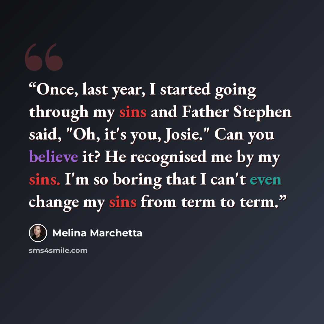 “Once, last year, I started going through my sins and Father Stephen said, "Oh, it's you, Josie." Can you believe it? He recognised me by my sins. I'm so boring that I can't even change my sins from term to term.” quote by Melina Marchetta