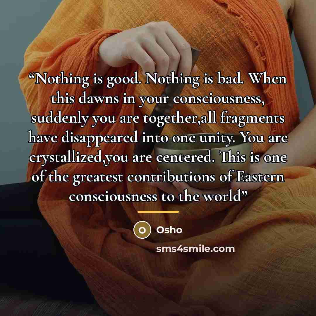 “Nothing is good. Nothing is bad. When this dawns in your consciousness, suddenly you are together,all fragments have disappeared into one unity. You are crystallized,you are centered. This is one of the greatest contributions of Eastern consciousness to the world” quote by Osho