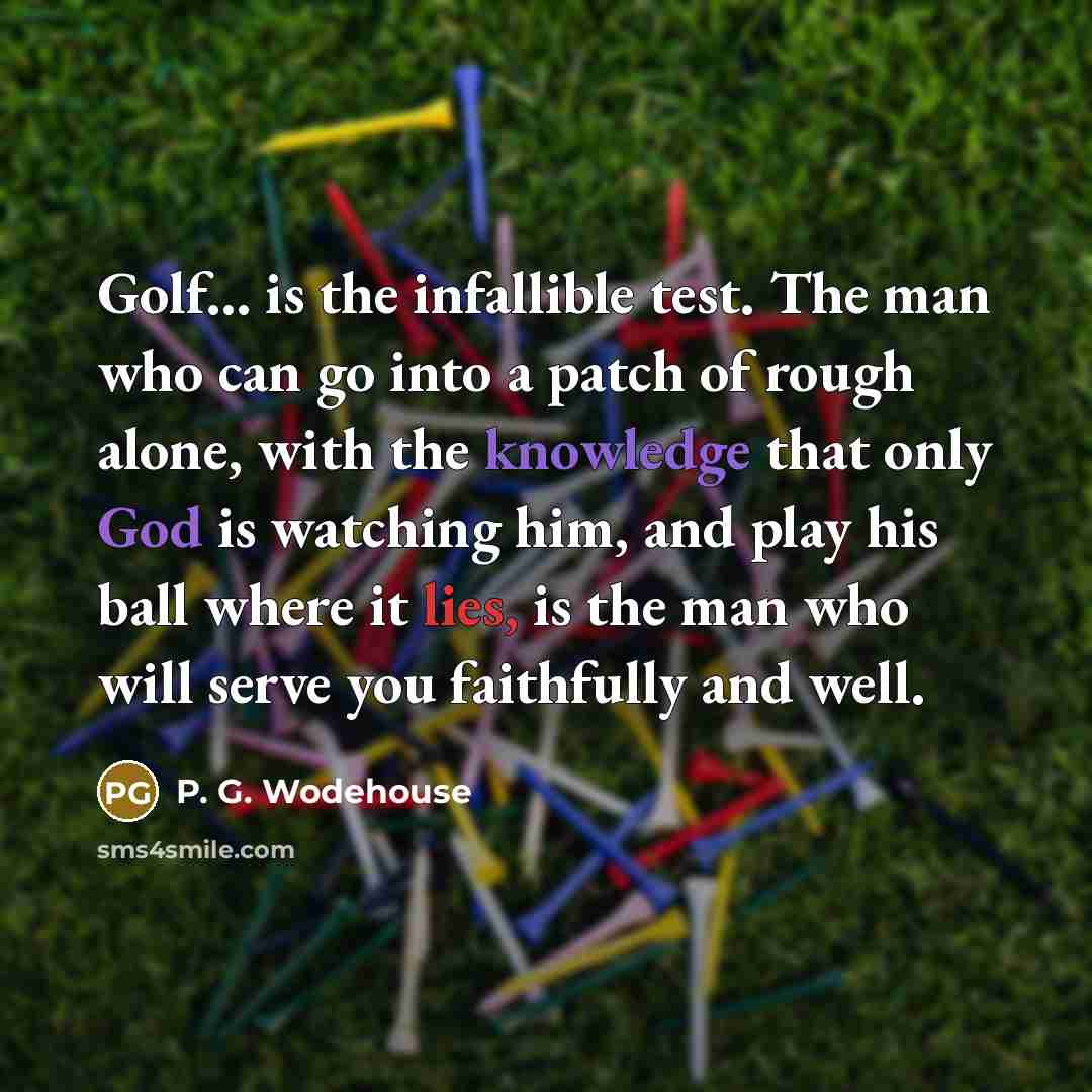“Golf... is the infallible test. The man who can go into a patch of rough alone, with the knowledge that only God is watching him, and play his ball where it lies, is the man who will serve you faithfully and well.” quote by P. G. Wodehouse