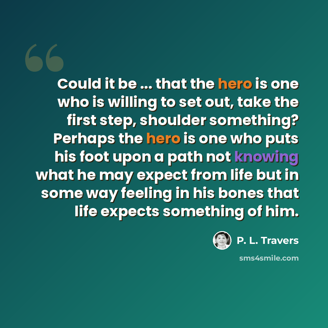 “Could it be ... that the hero is one who is willing to set out, take the first step, shoulder something? Perhaps the hero is one who puts his foot upon a path not knowing what he may expect from life but in some way feeling in his bones that life expects something of him.” quote by P. L. Travers