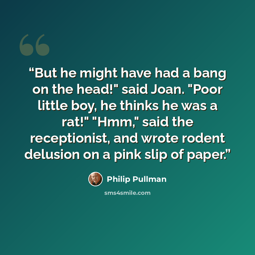 “But he might have had a bang on the head!" said Joan. "Poor little boy, he thinks he was a rat!" "Hmm," said the receptionist, and wrote rodent delusion on a pink slip of paper.” quote by Philip Pullman