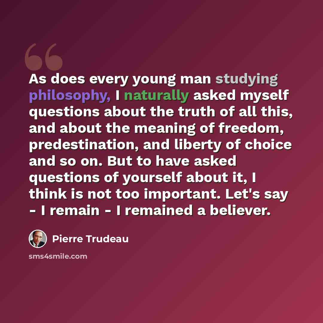 “As does every young man studying philosophy, I naturally asked myself questions about the truth of all this, and about the meaning of freedom, predestination, and liberty of choice and so on. But to have asked questions of yourself about it, I think is not too important. Let's say - I remain - I…” quote by Pierre Trudeau