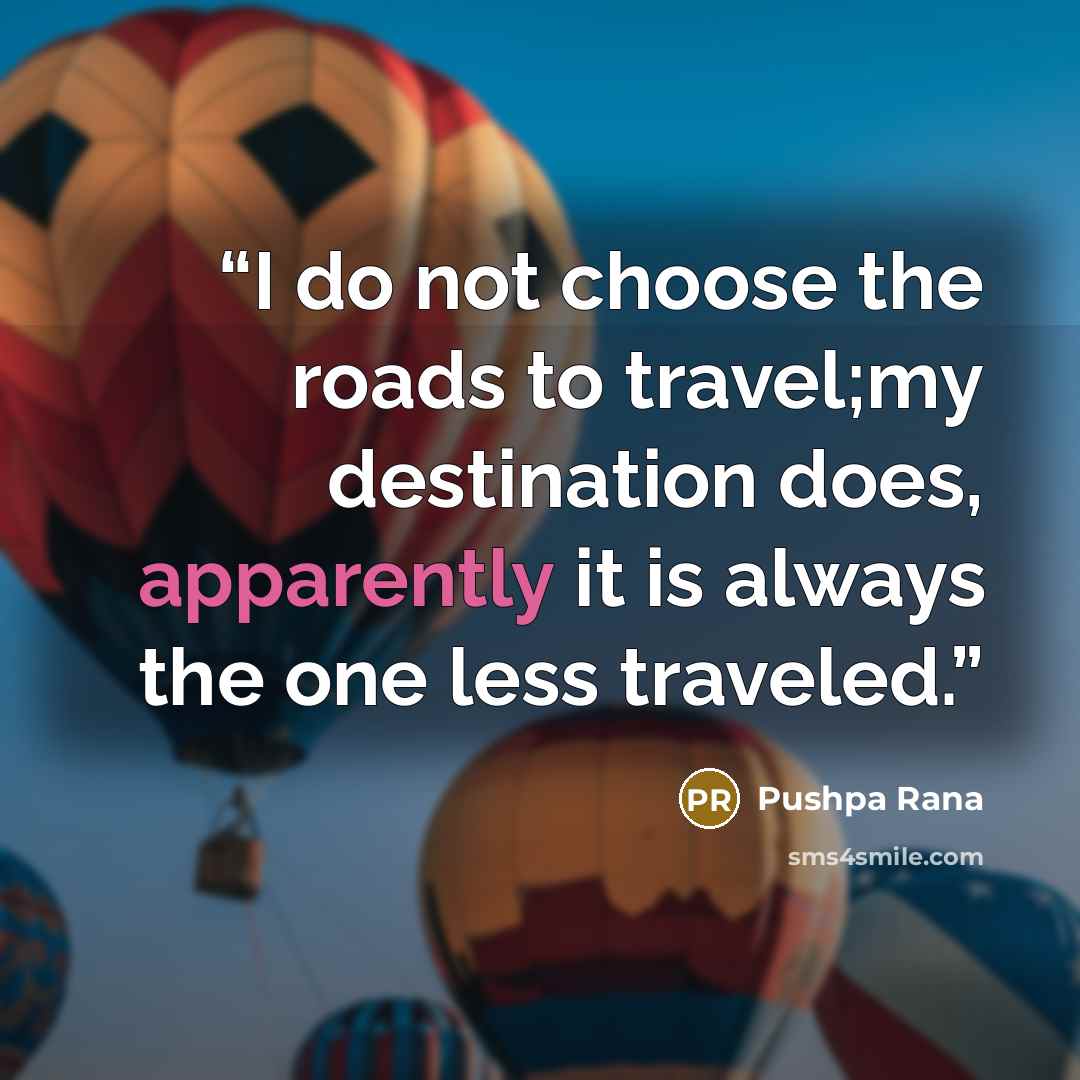“I do not choose the roads to travel;my destination does, apparently it is always the one less traveled.” quote by Pushpa Rana