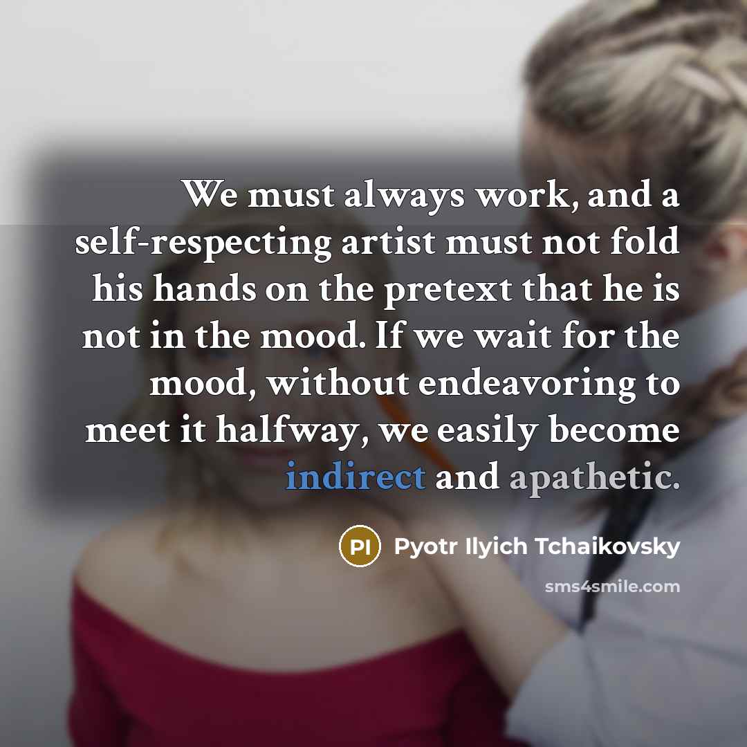 “We must always work, and a self-respecting artist must not fold his hands on the pretext that he is not in the mood. If we wait for the mood, without endeavoring to meet it halfway, we easily become indirect and apathetic.” quote by Pyotr Ilyich Tchaikovsky