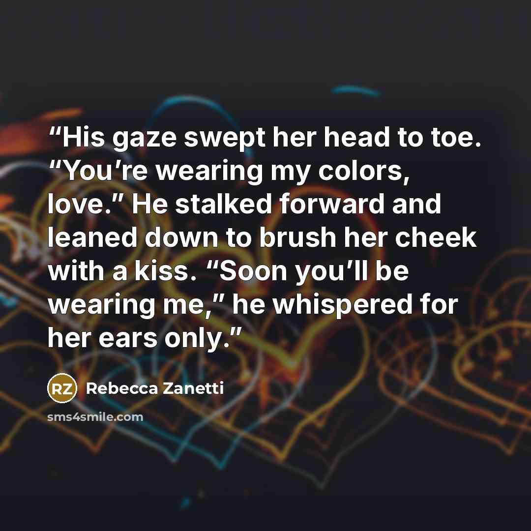 “His gaze swept her head to toe. “You’re wearing my colors, love.” He stalked forward and leaned down to brush her cheek with a kiss. “Soon you’ll be wearing me,” he whispered for her ears only.” quote by Rebecca Zanetti