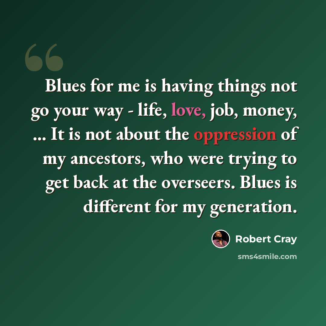 “Blues for me is having things not go your way - life, love, job, money, ... It is not about the oppression of my ancestors, who were trying to get back at the overseers. Blues is different for my generation.” quote by Robert Cray