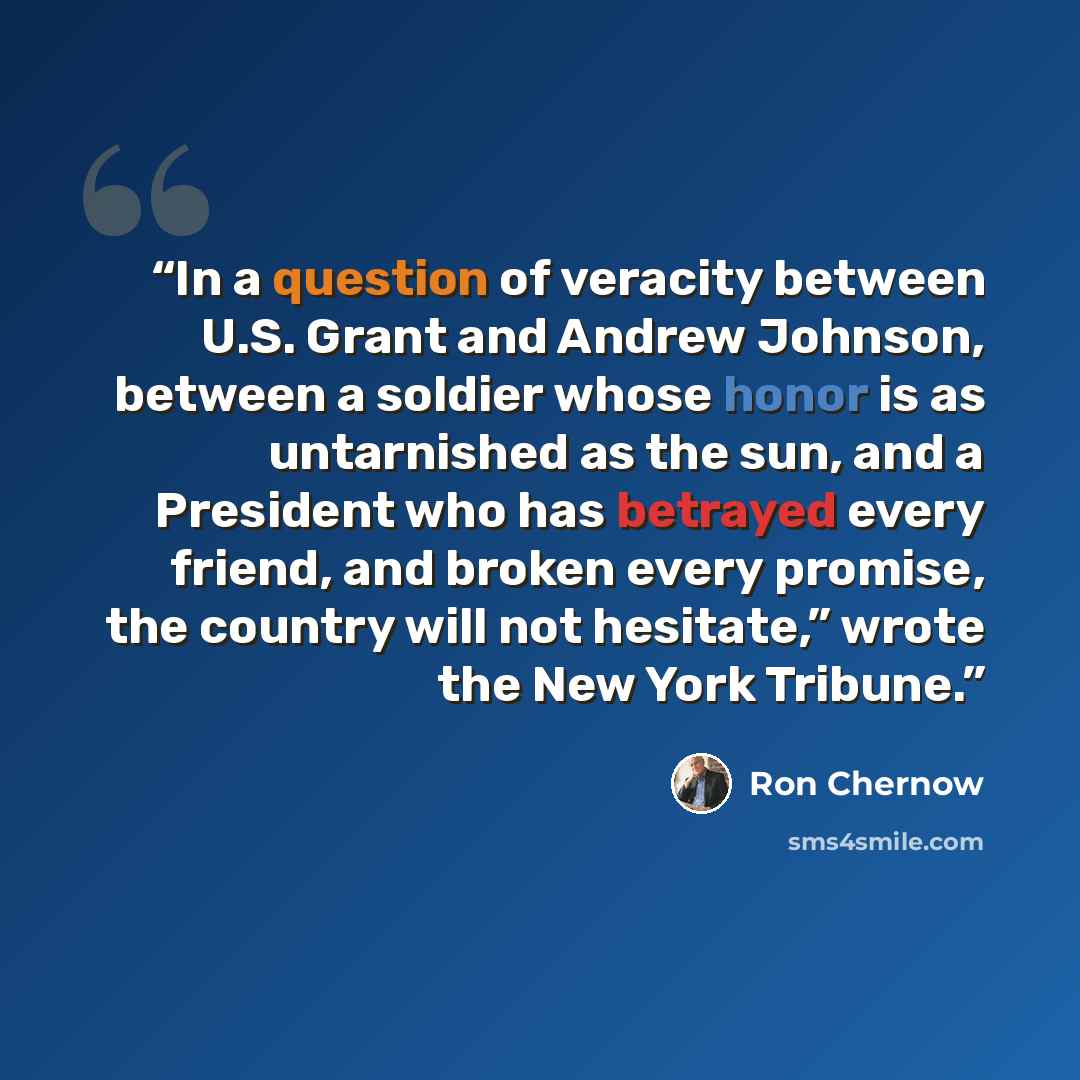 “In a question of veracity between U.S. Grant and Andrew Johnson, between a soldier whose honor is as untarnished as the sun, and a President who has betrayed every friend, and broken every promise, the country will not hesitate,” wrote the New York Tribune.” quote by Ron Chernow