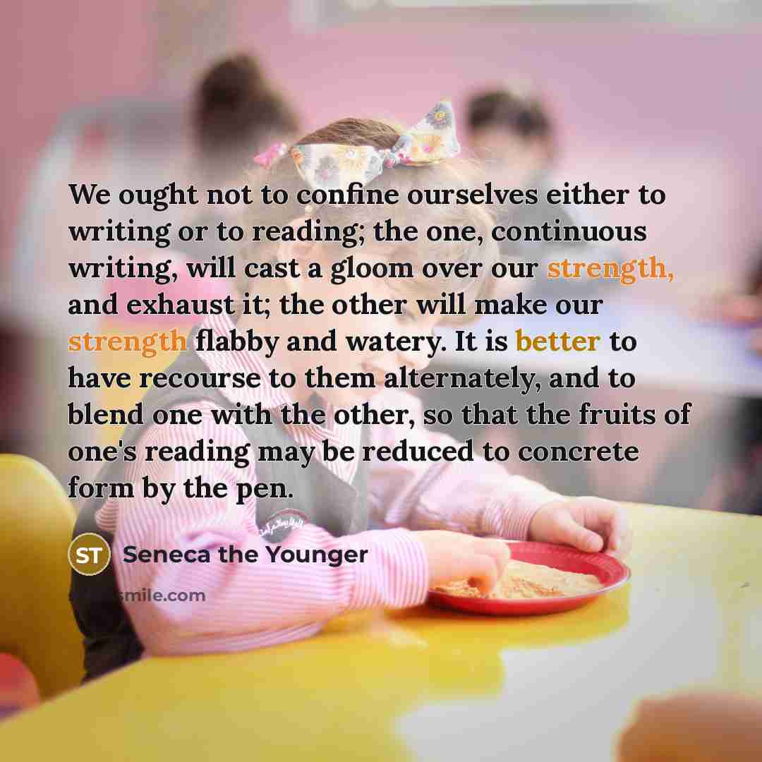 “We ought not to confine ourselves either to writing or to reading; the one, continuous writing, will cast a gloom over our strength, and exhaust it; the other will make our strength flabby and watery. It is better to have recourse to them alternately, and to blend one with the other, so that the…” quote by Seneca the Younger