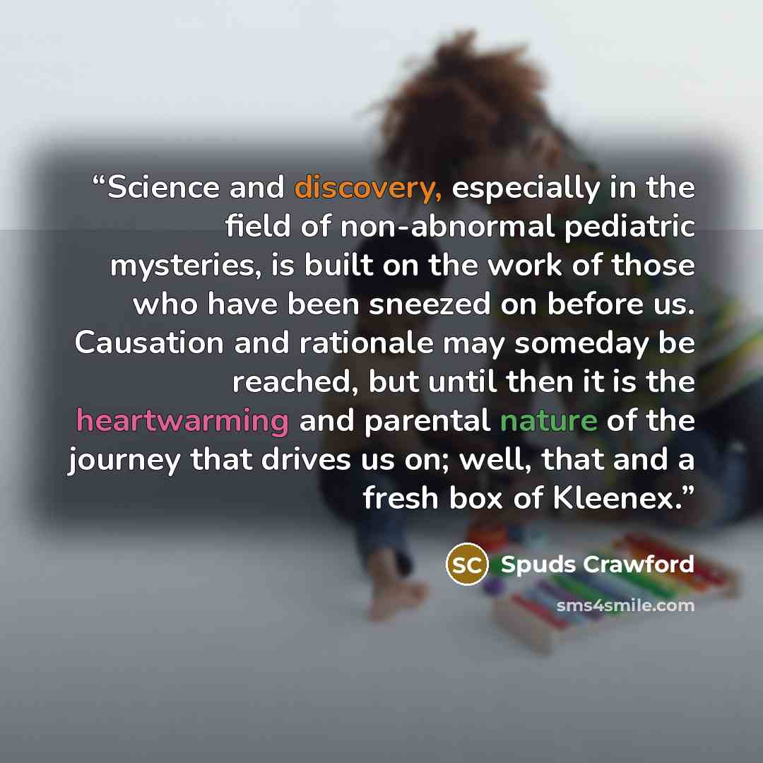 “Science and discovery, especially in the field of non-abnormal pediatric mysteries, is built on the work of those who have been sneezed on before us. Causation and rationale may someday be reached, but until then it is the heartwarming and parental nature of the journey that drives us on; well…” quote by Spuds Crawford