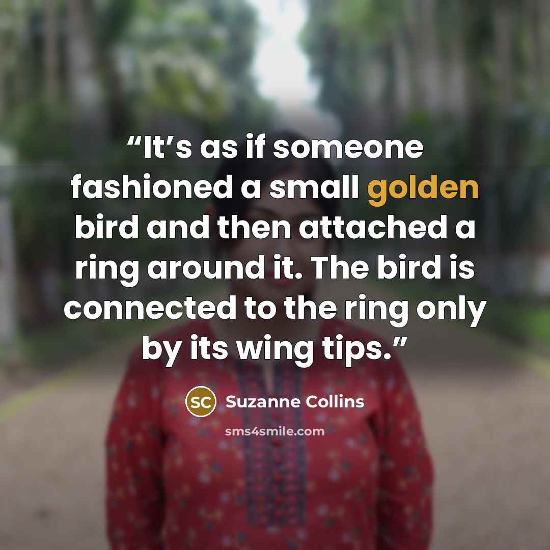 “It’s as if someone fashioned a small golden bird and then attached a ring around it. The bird is connected to the ring only by its wing tips.” quote by Suzanne Collins