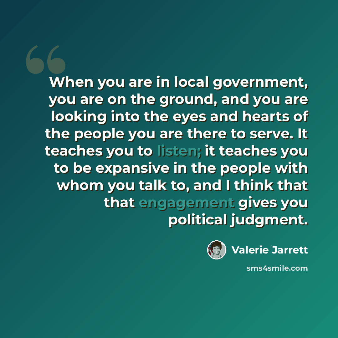 “When you are in local government, you are on the ground, and you are looking into the eyes and hearts of the people you are there to serve. It teaches you to listen; it teaches you to be expansive in the people with whom you talk to, and I think that that engagement gives you political judgment.” quote by Valerie Jarrett
