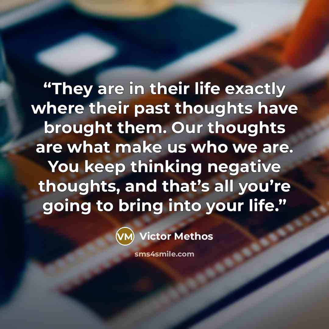 “They are in their life exactly where their past thoughts have brought them. Our thoughts are what make us who we are. You keep thinking negative thoughts, and that’s all you’re going to bring into your life.” quote by Victor Methos