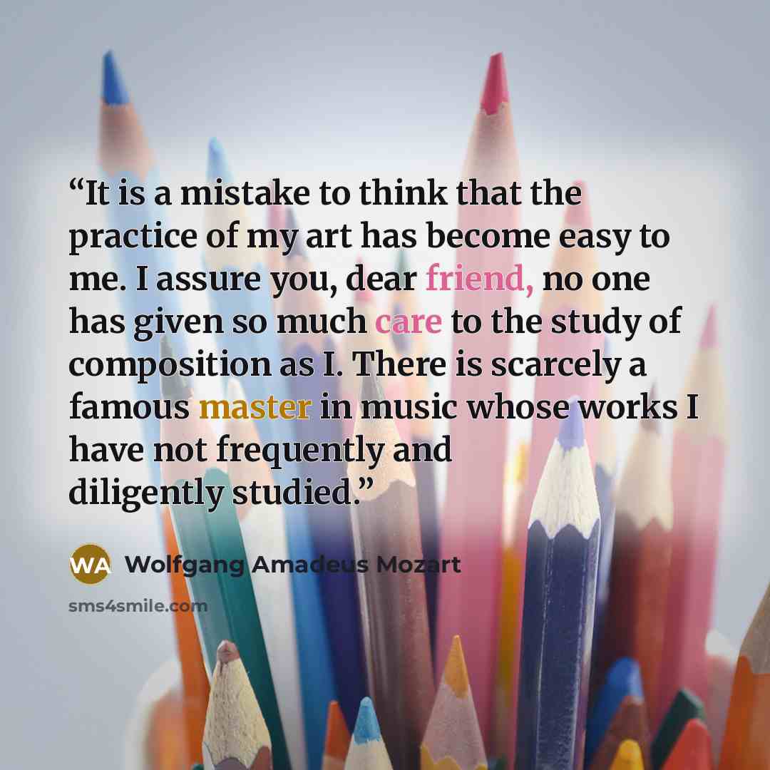 “It is a mistake to think that the practice of my art has become easy to me. I assure you, dear friend, no one has given so much care to the study of composition as I. There is scarcely a famous master in music whose works I have not frequently and diligently studied.” quote by Wolfgang Amadeus Mozart